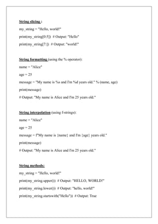 String slicing :
my_string = "Hello, world!"
print(my_string[0:5]) # Output: "Hello"
print(my_string[7:]) # Output: "world!"
String formatting (using the % operator):
name = "Alice"
age = 25
message = "My name is %s and I'm %d years old." % (name, age)
print(message)
# Output: "My name is Alice and I'm 25 years old."
String interpolation (using f-strings):
name = "Alice"
age = 25
message = f"My name is {name} and I'm {age} years old."
print(message)
# Output: "My name is Alice and I'm 25 years old."
String methods:
my_string = "Hello, world!"
print(my_string.upper()) # Output: "HELLO, WORLD!"
print(my_string.lower()) # Output: "hello, world!"
print(my_string.startswith("Hello")) # Output: True
 