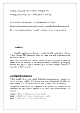 print(my_string.endswith("world!")) # Output: True
print(my_string.split(", ")) # Output: ['Hello', 'world!']
These are just a few examples of string operations in Python.
Strings are immutable, meaning their contents cannot be changed once created.
However, you can create new strings by applying various string operations.
Variables
Variables are the reserved memory locations used to store values with in a
Python Program. This means that when you create a variable you reserve some
space in the memory.
Based on the data type of a variable, Python interpreter allocates memory and
decides what can be stored in the reserved memory. Therefore, by assigning
different data types to Python variables, you can store integers, decimals or
characters in these variables.
Creating Python Variables
Python variables do not need explicit declaration to reserve memory space or you
can say to create a variable. A Python variable is created automatically when you
assign a value to it. The equal sign (=) is used to assign values to variables.
The operand to the left of the = operator is the name of the variable and the
operand to the right of the = operator is the value stored in the variable. For
example −
counter = 100 # Creates an integer variable
miles = 1000.0 # Creates a floating point variable
name = "Zara Ali" # Creates a string variable
 