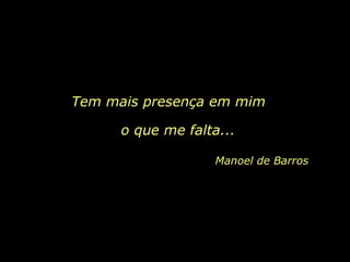 Tem mais presença em mim  o que me falta...  Manoel de Barros 