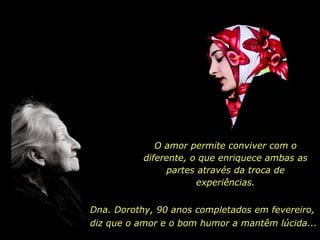 Dna. Dorothy, 90 anos completados em fevereiro, O amor permite conviver com o diferente, o que enriquece ambas as partes através da troca de experiências. diz que o amor e o bom humor a mantêm lúcida... 