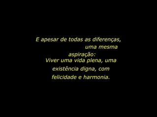 E apesar de todas as diferenças,  uma mesma aspiração: Viver uma vida plena, uma existência digna, com felicidade e harmonia. 