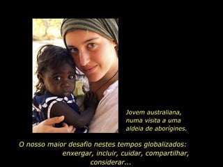 Jovem australiana, numa visita a uma aldeia de aborígines. O nosso maior desafio nestes tempos globalizados:  enxergar, incluir, cuidar, compartilhar, considerar...  