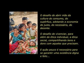 O desafio de abrir mão da cultura do consumo, do supérfluo, adotando a economia do justo, do necessário, do decente. O desafio de vivenciar, para além da ética individual, a ética social, compartilhando bens e dons com aqueles que precisam. E quão pouco é necessário para se garantir uma existência digna e feliz... 