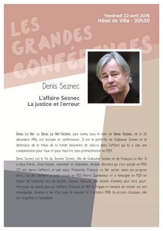 Denis Seznec
L’affaire Seznec
La justice et l’erreur
Vendredi 22 avril 2016
Hôtel de Ville - 20h30
Denis Le Her ou Denis Le Her-Seznec, plus connu sous le nom de Denis Seznec, né le 26
décembre 1946, est écrivain et conférencier. Il est le petit-fils de Guillaume Seznec et le
défenseur de la thèse de la totale innocence de celui-ci dans l'affaire qui lui a valu une
condamnation pour faux et pour meurtre sans préméditation en 1924.
Denis Seznec est le fils de Jeanne Seznec, fille de Guillaume Seznec et de François Le Her. Il
a deux frères, Jean-Claude, canonnier en Indochine, décédé, Bernard qui s'est suicidé en 1996
(72 ans après l'affaire), et une sœur, Francette. François Le Her serait, selon ses propres
dires, l'un des derniers à avoir croisé en 1923 Pierre Quémeneur et a témoigné en 1924 en
faveur de Guillaume lors du procès. Jeanne l'épouse, une dizaine d'années plus tard, peut-
être pour en savoir plus sur l'affaire. François Le Her la frappe et menace de revenir sur son
témoignage. Jeanne le tue d'un coup de revolver le 3 octobre 1948. Au procès d'assises, elle
est acquittée à l'unanimité.
 