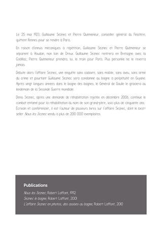 Le 25 mai 1923, Guillaume Seznec et Pierre Quémeneur, conseiller général du Finistère,
quittent Rennes pour se rendre à Paris.
En raison d'ennuis mécaniques à répétition, Guillaume Seznec et Pierre Quémeneur se
séparent à Houdan, non loin de Dreux. Guillaume Seznec rentrera en Bretagne avec la
Cadillac, Pierre Quémeneur prendra, lui, le train pour Paris. Plus personne ne le reverra
jamais.
Débute alors l'affaire Seznec, une enquête sans cadavre, sans mobile, sans aveu, sans arme
du crime et pourtant Guillaume Seznec sera condamné au bagne à perpétuité en Guyane.
Après vingt longues années dans le bagne des bagnes, le Général de Gaulle le graciera au
lendemain de la Seconde Guerre mondiale.
Denis Seznec, après une demande de réhabilitation rejetée en décembre 2006, continue le
combat entamé pour la réhabilitation du nom de son grand-père, voici plus de cinquante ans.
Écrivain et conférencier, il est l'auteur de plusieurs livres sur l’affaire Seznec, dont le best-
seller Nous les Seznec vendu à plus de 200 000 exemplaires.
Publications
Nous les Seznec, Robert Laffont, 1992
Seznec le bagne, Robert Laffont, 2001
L'affaire Seznec en photos, des assises au bagne, Robert Laffont, 2010
 