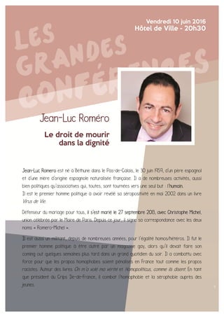 Jean-Luc Roméro
Le droit de mourir
dans la dignité
Vendredi 10 juin 2016
Hôtel de Ville - 20h30
Jean-Luc Romero est né à Béthune dans le Pas-de-Calais, le 30 juin 1959, d'un père espagnol
et d'une mère d'origine espagnole naturalisée française. Il a de nombreuses activités, aussi
bien politiques qu’associatives qui, toutes, sont tournées vers une seul but : l’humain.
Il est le premier homme politique à avoir révélé sa séropositivité en mai 2002 dans un livre
Virus de Vie.
Défenseur du mariage pour tous, il s'est marié le 27 septembre 2013, avec Christophe Michel,
union célébrée par le Maire de Paris. Depuis ce jour, il signe sa correspondance avec les deux
noms « Romero-Michel ».
Il est aussi un militant, depuis de nombreuses années, pour l’égalité homos/hétéros. Il fut le
premier homme politique à être outré par un magazine gay, alors qu’il devait faire son
coming out quelques semaines plus tard dans un grand quotidien du soir. Il a combattu avec
force pour que les propos homophobes soient pénalisés en France tout comme les propos
racistes. Auteur des livres On m’a volé ma vérité et Homopoliticus, comme ils disent. En tant
que président du Crips Ile-de-France, il combat l’homophobie et la sérophobie auprès des
jeunes.
 