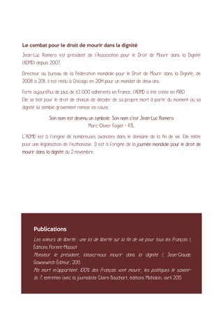 Le combat pour le droit de mourir dans la dignité
Jean-Luc Romero est président de l’Association pour le Droit de Mourir dans la Dignité
(ADMD) depuis 2007.
Directeur au bureau de la Fédération mondiale pour le Droit de Mourir dans la Dignité, de
2008 à 2011, il est réélu à Chicago en 2014 pour un mandat de deux ans.
Forte aujourd'hui de plus de 63 000 adhérents en France, l'ADMD a été créée en 1980.
Elle se bat pour le droit de chacun de décider de sa propre mort à partir du moment où sa
dignité lui semble gravement remise en cause.
Son nom est devenu un symbole. Son nom c'est Jean-Luc Romero
Marc-Olivier Fogiel - RTL
L’ADMD est à l’origine de nombreuses avancées dans le domaine de la fin de vie. Elle milite
pour une légalisation de l’euthanasie. Il est à l’origine de la journée mondiale pour le droit de
mourir dans la dignité du 2 novembre.
Publications
Les voleurs de liberté : une loi de liberté sur la fin de vie pour tous les Français !,
Éditions Florent-Massot
Monsieur le président, laissez-nous mourir dans la dignité !, Jean-Claude
Gawsewitch Éditeur, 2013
Ma mort m'appartient. 100% des Français vont mourir, les politiques le savent-
ils ?, entretien avec la journaliste Claire Bauchart, éditions Michalon, avril 2015
 