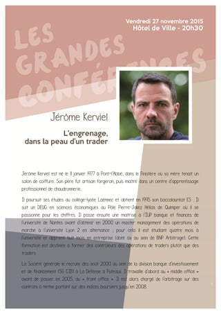 Jérôme Kerviel
L’engrenage,
dans la peau d’un trader
Vendredi 27 novembre 2015
Hôtel de Ville - 20h30
Jérôme Kerviel est né le 11 janvier 1977 à Pont-l'Abbé, dans le Finistère où sa mère tenait un
salon de coiffure. Son père fut artisan forgeron, puis maître dans un centre d'apprentissage
professionnel de chaudronnerie.
Il poursuit ses études au collège-lycée Laënnec et obtient en 1995 son baccalauréat ES . Il
suit un DEUG en sciences économiques au Pôle Pierre-Jakez Hélias de Quimper où il se
passionne pour les chiffres. Il passe ensuite une maîtrise à l'IUP banque et finances de
l'université de Nantes avant d'obtenir en 2000 un master management des opérations de
marché à l'université Lyon 2 en alternance ; pour cela il est étudiant quatre mois à
l'université et apprenti huit mois en entreprise (dont six au sein de BNP Arbitrage). Cette
formation est destinée à former des contrôleurs des opérations de traders plutôt que des
traders .
La Société générale le recrute dès août 2000 au sein de la division banque d'investissement
et de financement (SG CIB) à La Défense à Puteaux. Il travaille d'abord au « middle office »
avant de passer en 2005, au « front office ». Il est alors chargé de l'arbitrage sur des
contrats à terme portant sur des indices boursiers jusqu’en 2008.
 