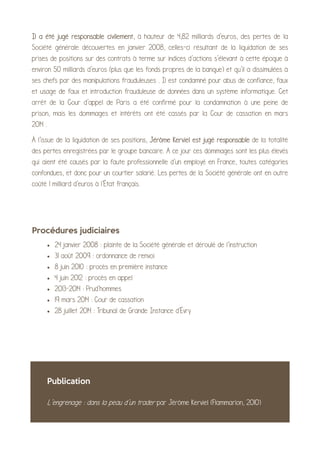 Il a été jugé responsable civilement, à hauteur de 4,82 milliards d'euros, des pertes de la
Société générale découvertes en janvier 2008, celles-ci résultant de la liquidation de ses
prises de positions sur des contrats à terme sur indices d'actions s'élevant à cette époque à
environ 50 milliards d'euros (plus que les fonds propres de la banque) et qu'il a dissimulées à
ses chefs par des manipulations frauduleuses . Il est condamné pour abus de confiance, faux
et usage de faux et introduction frauduleuse de données dans un système informatique. Cet
arrêt de la Cour d'appel de Paris a été confirmé pour la condamnation à une peine de
prison, mais les dommages et intérêts ont été cassés par la Cour de cassation en mars
2014 .
À l'issue de la liquidation de ses positions, Jérôme Kerviel est jugé responsable de la totalité
des pertes enregistrées par le groupe bancaire. A ce jour ces dommages sont les plus élevés
qui aient été causés par la faute professionnelle d'un employé en France, toutes catégories
confondues, et donc pour un courtier salarié. Les pertes de la Société générale ont en outre
coûté 1 milliard d'euros à l'État français.
Procédures judiciaires
• 24 janvier 2008 : plainte de la Société générale et déroulé de l'instruction
• 31 août 2009 : ordonnance de renvoi
• 8 juin 2010 : procès en première instance
• 4 juin 2012 : procès en appel
• 2013-2014 : Prud'hommes
• 19 mars 2014 : Cour de cassation
• 28 juillet 2014 : Tribunal de Grande Instance d'Évry
Publication
L’engrenage : dans la peau d’un trader par Jérôme Kerviel (Flammarion, 2010)
 