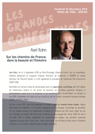 Axel Kahn
Sur les chemins de France,
dans la beauté et l’histoire
Vendredi 18 décembre 2015
Hôtel de Ville - 20h30
Axel Kahn, né le 5 septembre 1944 au Petit-Pressigny (Indre-et-Loire), est un scientifique,
médecin généticien et essayiste français. Directeur de recherche à l'INSERM et ancien
directeur de l'Institut Cochin, il a été également le président de l'université Paris Descartes
(2007-2011).
Axel Kahn est surtout connu du grand public pour la vulgarisation scientifique qu'il fait depuis
de nombreuses années et ses prises de positions sur certaines questions éthiques et
philosophiques ayant trait à la médecine et aux biotechnologies, en particulier au clonage ou
aux OGM, notamment en raison de son travail au sein du Comité consultatif national d'éthique
(CCNE) de 1992 à 2004.
De mai à août 2013, Axel Kahn parcourt la France à pied en soixante-douze étapes, depuis
Givet dans les Ardennes à la frontière espagnole au Pays basque. Il partage au quotidien,
sur les réseaux sociaux, ses impressions d'étapes et réflexions qui font aussi l'objet de son
livre Pensées en Chemin. Ma France des Ardennes au Pays basque (éd. Stock, 2014). De mai à
fin juillet 2014, il réalise, également en soixante-douze étapes, une seconde traversée
diagonale du pays dans l'autre sens, "entre deux mers" de la Pointe-du-Raz dans le Finistère
à Menton, à la frontière italienne dans les Alpes maritimes.
.
 