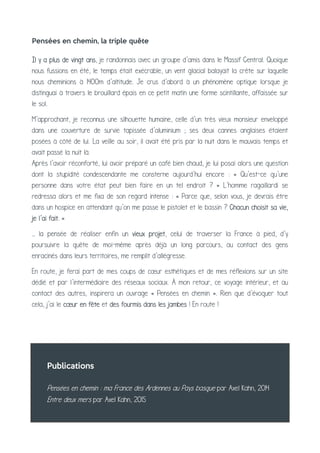Publications
Pensées en chemin : ma France des Ardennes au Pays basque par Axel Kahn, 2014
Entre deux mers par Axel Kahn, 2015
Pensées en chemin, la triple quête
Il y a plus de vingt ans, je randonnais avec un groupe d’amis dans le Massif Central. Quoique
nous fussions en été, le temps était exécrable, un vent glacial balayait la crête sur laquelle
nous cheminions à 1400m d’altitude. Je crus d’abord à un phénomène optique lorsque je
distinguai à travers le brouillard épais en ce petit matin une forme scintillante, affaissée sur
le sol.
M’approchant, je reconnus une silhouette humaine, celle d’un très vieux monsieur enveloppé
dans une couverture de survie tapissée d’aluminium ; ses deux cannes anglaises étaient
posées à côté de lui. La veille au soir, il avait été pris par la nuit dans le mauvais temps et
avait passé la nuit là.
Après l’avoir réconforté, lui avoir préparé un café bien chaud, je lui posai alors une question
dont la stupidité condescendante me consterne aujourd’hui encore : « Qu’est-ce qu’une
personne dans votre état peut bien faire en un tel endroit ? » L’homme ragaillardi se
redressa alors et me fixa de son regard intense : « Parce que, selon vous, je devrais être
dans un hospice en attendant qu’on me passe le pistolet et le bassin ? Chacun choisit sa vie,
je l’ai fait. »
… la pensée de réaliser enfin un vieux projet, celui de traverser la France à pied, d’y
poursuivre la quête de moi-même après déjà un long parcours, au contact des gens
enracinés dans leurs territoires, me remplit d’allégresse.
En route, je ferai part de mes coups de cœur esthétiques et de mes réflexions sur un site
dédié et par l’intermédiaire des réseaux sociaux. À mon retour, ce voyage intérieur, et au
contact des autres, inspirera un ouvrage « Pensées en chemin ». Rien que d’évoquer tout
cela, j’ai le cœur en fête et des fourmis dans les jambes ! En route !
 
