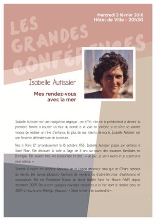 Isabelle Autissier
Mes rendez-vous
avec la mer
Mercredi 3 février 2016
Hôtel de Ville - 20h30
Isabelle Autissier est une navigatrice atypique ; en effet, rien ne la prédestinait à devenir la
première femme à boucler un tour du monde à la voile en solitaire si ce n'est sa volonté
tenace de réaliser un rêve d'enfance. En plus de ses talents de marin, Isabelle Autissier est
une fervente défenderesse de la nature.
Née à Paris 12e
arrondissement le 18 octobre 1956, Isabelle Autissier passe son enfance à
Saint Maur. Elle découvre la voile à l'âge de 6 ans au cours des vacances familiales en
Bretagne. Elle devient très vite passionnée et dira : « un jour, je serai marin et je construirai
mon bateau ».
Isabelle Autissier est décorée Chevalier de la Légion d'honneur ainsi que de l'Ordre national
du mérite. Elle cumule plusieurs fonctions de membre ou d'administrateur d'institutions et
associations. Elle est Présidente France du World Wildlife Fund for Nature (WWF) depuis
décembre 2009. Elle a écrit quelques ouvrages consacrés à la mer dont le dernier paru en
2009 a reçu le prix Amerigo Vespucci : « Seule la mer s'en souviendra ».
 