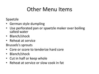 Other Menu Items
Spaetzle
• German style dumpling
• Use perforated pan or spaetzle maker over boiling
salted water
• Blanch/shock
• Reheat at service
Brussels's sprouts
• Core or score to tenderize hard core
• Blanch/shock
• Cut in half or keep whole
• Reheat at service or slow cook in fat
 