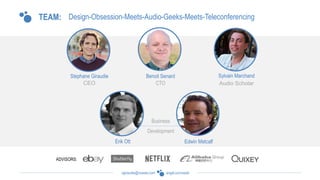 angel.co/voxeetsgiraudie@voxeet.com
TEAM:
ADVISORS:
Design-Obsession-Meets-Audio-Geeks-Meets-Teleconferencing
Stephane Giraudie Benoit Senard
Erik Ott
Sylvain Marchand
Edwin Metcalf
 