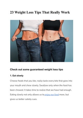 23 Weight Loss Tips That Really Work
Check out some guaranteed weight loss tips
1. Eat slowly
Choose foods that you like, really taste every bite that goes into
your mouth and chew slowly. Swallow only when the food has
been chewed. It takes time to realize that we have had enough.
Eating slowly not only allows us to enjoy our food more, but
gives us better satiety cues.
 
