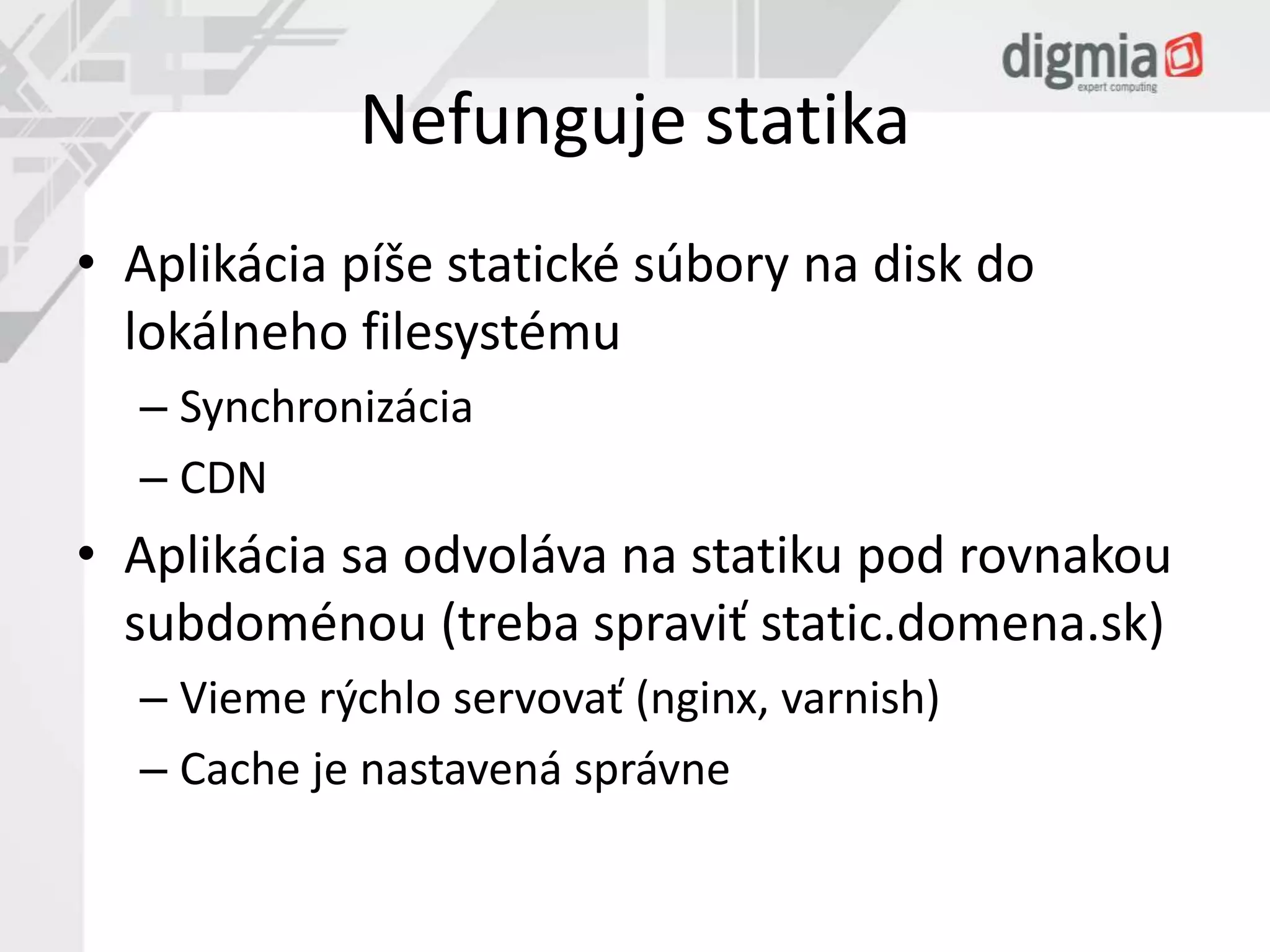 Nefunguje statika 
• Aplikácia píše statické súbory na disk do 
lokálneho filesystému 
– Synchronizácia 
– CDN 
• Aplikácia sa odvoláva na statiku pod rovnakou 
subdoménou (treba spraviť static.domena.sk) 
– Vieme rýchlo servovať (nginx, varnish) 
– Cache je nastavená správne 
 