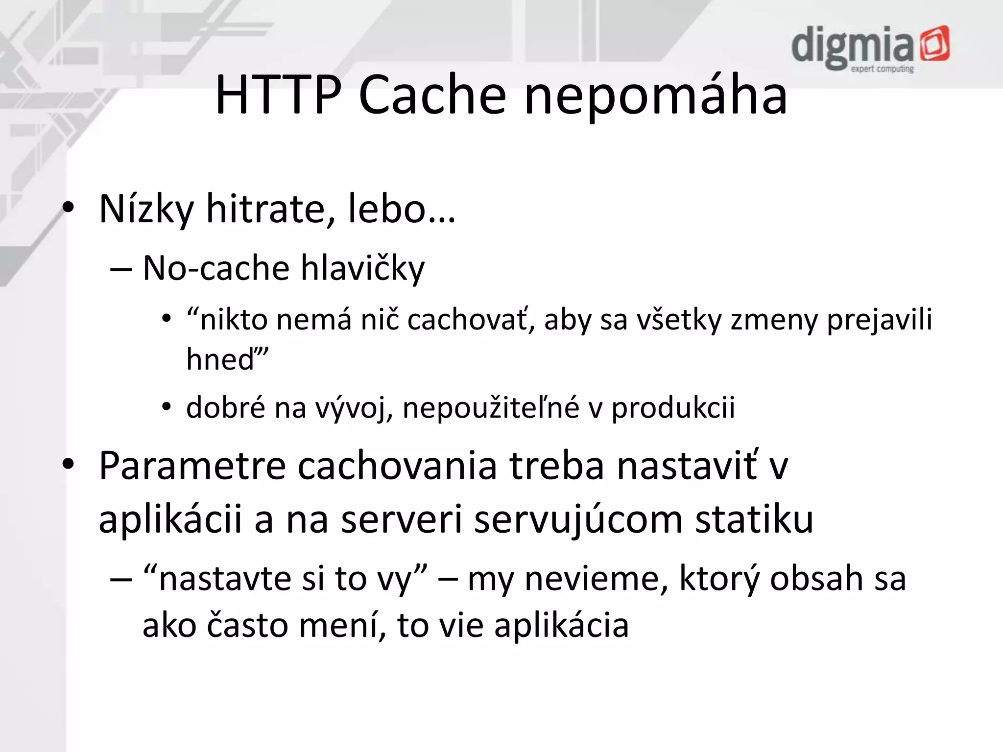 HTTP Cache nepomáha 
• Nízky hitrate, lebo… 
– No-cache hlavičky 
• “nikto nemá nič cachovať, aby sa všetky zmeny prejavili 
hneď” 
• dobré na vývoj, nepoužiteľné v produkcii 
• Parametre cachovania treba nastaviť v 
aplikácii a na serveri servujúcom statiku 
– “nastavte si to vy” – my nevieme, ktorý obsah sa 
ako často mení, to vie aplikácia 
 