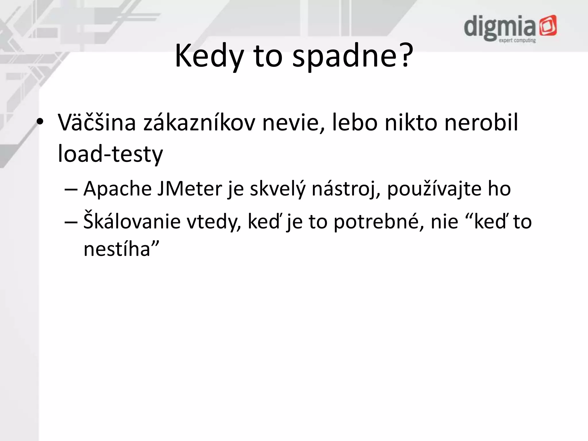 Kedy to spadne? 
• Väčšina zákazníkov nevie, lebo nikto nerobil 
load-testy 
– Apache JMeter je skvelý nástroj, používajte ho 
– Škálovanie vtedy, keď je to potrebné, nie “keď to 
nestíha” 
 