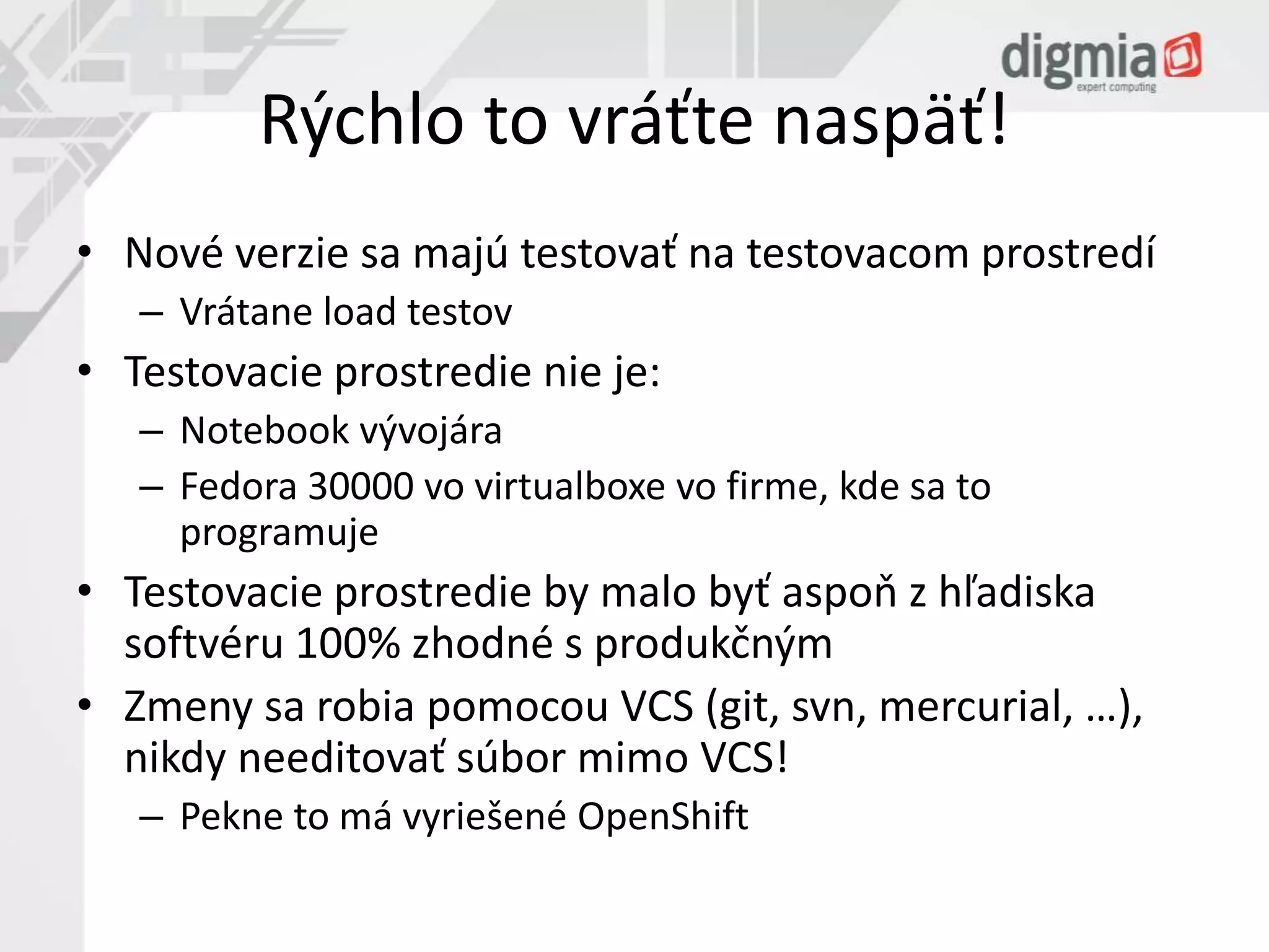 Rýchlo to vráťte naspäť! 
• Nové verzie sa majú testovať na testovacom prostredí 
– Vrátane load testov 
• Testovacie prostredie nie je: 
– Notebook vývojára 
– Fedora 30000 vo virtualboxe vo firme, kde sa to 
programuje 
• Testovacie prostredie by malo byť aspoň z hľadiska 
softvéru 100% zhodné s produkčným 
• Zmeny sa robia pomocou VCS (git, svn, mercurial, …), 
nikdy needitovať súbor mimo VCS! 
– Pekne to má vyriešené OpenShift 
 