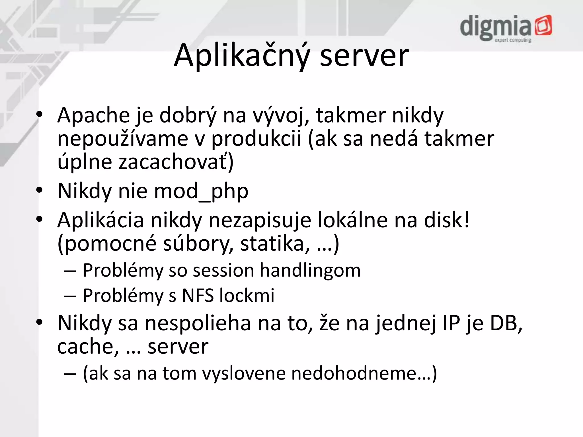 Aplikačný server 
• Apache je dobrý na vývoj, takmer nikdy 
nepoužívame v produkcii (ak sa nedá takmer 
úplne zacachovať) 
• Nikdy nie mod_php 
• Aplikácia nikdy nezapisuje lokálne na disk! 
(pomocné súbory, statika, …) 
– Problémy so session handlingom 
– Problémy s NFS lockmi 
• Nikdy sa nespolieha na to, že na jednej IP je DB, 
cache, … server 
– (ak sa na tom vyslovene nedohodneme…) 
 