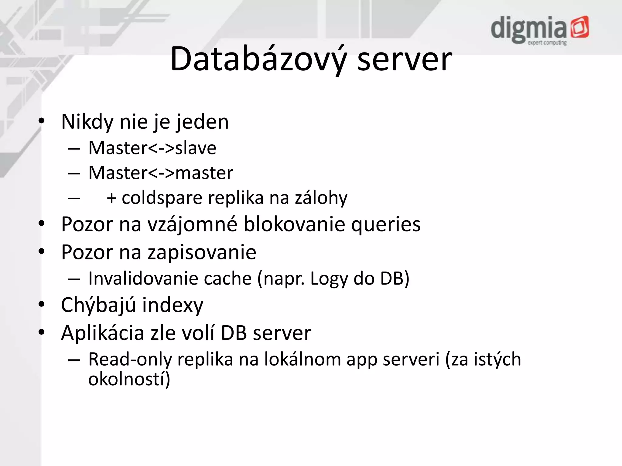 Databázový server 
• Nikdy nie je jeden 
– Master<->slave 
– Master<->master 
– + coldspare replika na zálohy 
• Pozor na vzájomné blokovanie queries 
• Pozor na zapisovanie 
– Invalidovanie cache (napr. Logy do DB) 
• Chýbajú indexy 
• Aplikácia zle volí DB server 
– Read-only replika na lokálnom app serveri (za istých 
okolností) 
 