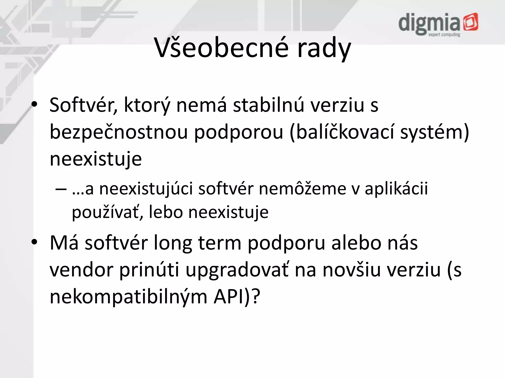 Všeobecné rady 
• Softvér, ktorý nemá stabilnú verziu s 
bezpečnostnou podporou (balíčkovací systém) 
neexistuje 
– …a neexistujúci softvér nemôžeme v aplikácii 
používať, lebo neexistuje 
• Má softvér long term podporu alebo nás 
vendor prinúti upgradovať na novšiu verziu (s 
nekompatibilným API)? 
 