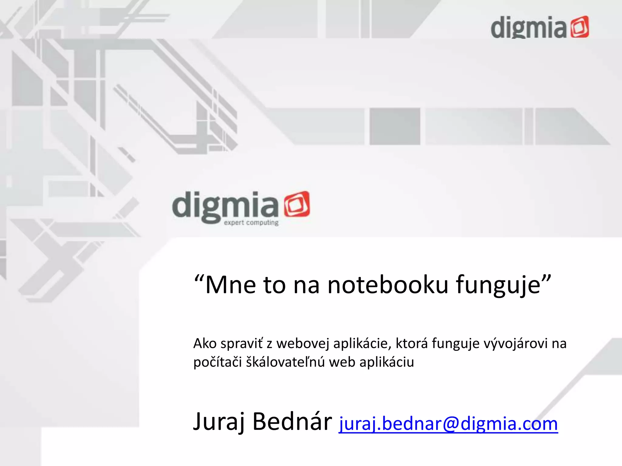 “Mne to na notebooku funguje” 
Ako spraviť z webovej aplikácie, ktorá funguje vývojárovi na 
počítači škálovateľnú web aplikáciu 
Juraj Bednár juraj.bednar@digmia.com 
