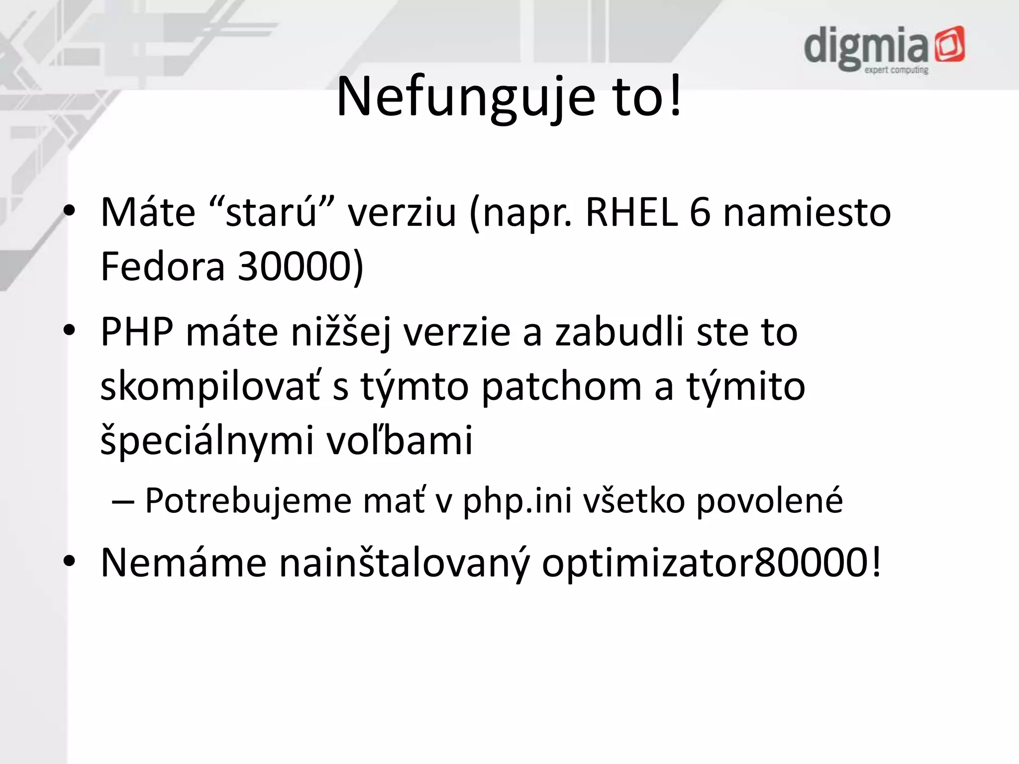 Nefunguje to! 
• Máte “starú” verziu (napr. RHEL 6 namiesto 
Fedora 30000) 
• PHP máte nižšej verzie a zabudli ste to 
skompilovať s týmto patchom a týmito 
špeciálnymi voľbami 
– Potrebujeme mať v php.ini všetko povolené 
• Nemáme nainštalovaný optimizator80000! 
 