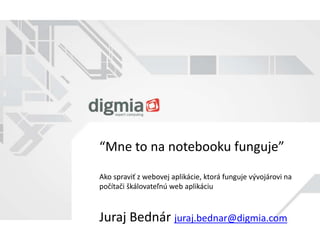 “Mne to na notebooku funguje” 
Ako spraviť z webovej aplikácie, ktorá funguje vývojárovi na 
počítači škálovateľnú web aplikáciu 
Juraj Bednár juraj.bednar@digmia.com 
 