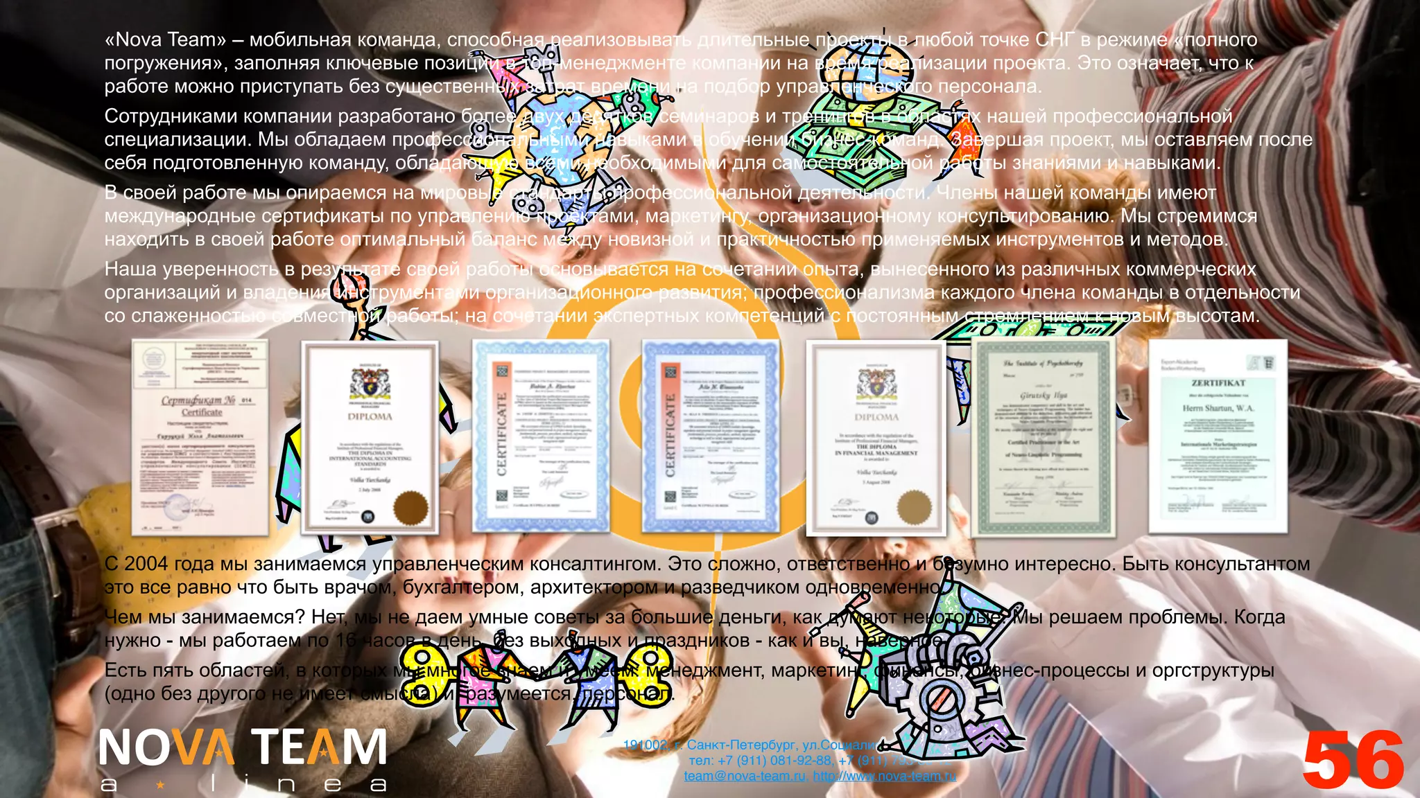 «Nova Team» – мобильная команда, способная реализовывать длительные проекты в любой точке СНГ в режиме «полного
погружения», заполняя ключевые позиции в топ-менеджменте компании на время реализации проекта. Это означает, что к
работе можно приступать без существенных затрат времени на подбор управленческого персонала.
Сотрудниками компании разработано более двух десятков семинаров и тренингов в областях нашей профессиональной
специализации. Мы обладаем профессиональными навыками в обучении бизнес-команд. Завершая проект, мы оставляем после
себя подготовленную команду, обладающую всеми необходимыми для самостоятельной работы знаниями и навыками.
В своей работе мы опираемся на мировые стандарты профессиональной деятельности. Члены нашей команды имеют
международные сертификаты по управлению проектами, маркетингу, организационному консультированию. Мы стремимся
находить в своей работе оптимальный баланс между новизной и практичностью применяемых инструментов и методов.
Наша уверенность в результате своей работы основывается на сочетании опыта, вынесенного из различных коммерческих
организаций и владения инструментами организационного развития; профессионализма каждого члена команды в отдельности
со слаженностью совместной работы; на сочетании экспертных компетенций с постоянным стремлением к новым высотам.




С 2004 года мы занимаемся управленческим консалтингом. Это сложно, ответственно и безумно интересно. Быть консультантом
это все равно что быть врачом, бухгалтером, архитектором и разведчиком одновременно.
Чем мы занимаемся? Нет, мы не даем умные советы за большие деньги, как думают некоторые. Мы решаем проблемы. Когда
нужно - мы работаем по 16 часов в день, без выходных и праздников - как и вы, наверное.
Есть пять областей, в которых мы многое знаем и умеем: менеджмент, маркетинг, финансы, бизнес-процессы и оргструктуры
(одно без другого не имеет смысла) и, разумеется, персонал.

                                                   191002, г. Санкт-Петербург, ул.Социалистическая, 2/30, лит. А
                                                              тел: +7 (911) 081-92-88, +7 (911) 793-80-12
                                                             team@nova-team.ru, http://www.nova-team.ru
                                                                                                                     56
 