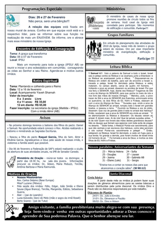 Programações Especiais                                                        Ministérios

                   Dias: 26 e 27 de Fevereiro                                                  O ministério de casais de nossa igreja
                                                                                               promove reuniões de círculo todos os fins
                   Não perca, será uma bênção!!!                                               de semana. Você casal da Igreja está
                                                                                               convidado para participar. São momentos
                 A relação das equipes está fixada em                                          de edificação e comunhão. Participe!!!
nosso mural de avisos. Confira em que equipe você está e o
respectivo líder, para se informar sobre sua função na                                         Grupos Familiares
realização de mais um ENJOVEM. Se informe, ore e abrace
mais esse ministério de nossa Igreja.
                                                                                       Em virtude do planejamento das atividades de
                                                                                       2010 da Igreja, nesse mês de Janeiro o grupo
       .Encontro de Edificação e Consagração.                                          estará de recesso. Ore por esse importante
                                                                                       ministério de evangelização, edificação e
  Tema: A graça que transforma                                                         comunhão.
  Data: 06 e 07 de Fevereiro
  Local: IPSU                                                                                                               Participe !!!
         Mais um momento para toda a igreja (IPSU/ AB) se
reunir e iniciar o ano eclesiástico em comunhão, consagrando                                     Leitura Bíblica
as vidas ao Senhor e seu Reino. Agende-se e motive outros
irmãos.                                                                 1 Samuel 4:1 Veio a palavra de Samuel a todo o Israel. Israel
                                                                        saiu à peleja contra os filisteus e se acampou junto a Ebenézer; e
                                                                        os filisteus se acamparam junto a Afeca. 2 Dispuseram-se os
                      .Retiro Espiritual.                               filisteus em ordem de batalha, para sair de encontro a Israel; e,
                                                                        travada a peleja, Israel foi derrotado pelos filisteus; e estes
  Tema: Plantando e colhendo para o Reino                               mataram, no campo aberto, cerca de quatro mil homens. 3
                                                                        Voltando o povo ao arraial, disseram os anciãos de Israel: Por que
  Data: 12 a 16 de fevereiro                                            nos feriu o SENHOR, hoje, diante dos filisteus? Tragamos de Siló
  Local: Acampamento Yaveh Shamah                                       a arca da Aliança do SENHOR, para que venha no meio de nós e
  Valor da inscrição:                                                   nos livre das mãos de nossos inimigos. 4 Mandou, pois, o povo
        0 a 3 anos: Livre                                               trazer de Siló a arca do SENHOR dos Exércitos, entronizado entre
                                                                        os querubins; os dois filhos de Eli, Hofni e Finéias, estavam ali
        4 a 11 anos: R$ 35,00                                           com a arca da Aliança de Deus. 5 Sucedeu que, vindo a arca da
        12 em diante: R$ 65,00                                          Aliança do SENHOR ao arraial, rompeu todo o Israel em grandes
  Fazer inscrição: na secretaria da igreja (Matilde - IPSU)             brados, e ressoou a terra. 6 Ouvindo os filisteus a voz do júbilo,
                   Com o irmão Almir (AB)                               disseram: Que voz de grande júbilo é esta no arraial dos hebreus?
                                                                        Então, souberam que a arca do SENHOR era vinda ao arraial. 7 E
                                                                        se atemorizaram os filisteus e disseram: Os deuses vieram ao
                             Avisos                                     arraial. E diziam mais: Ai de nós! Que tal jamais sucedeu antes. 8
                                                                        Ai de nós! Quem nos livrará das mãos destes grandiosos deuses?
                                                                        São os deuses que feriram aos egípcios com toda sorte de pragas
- No próximo domingo teremos o batismo dos filhos do pacto: Daniel      no deserto. 9 Sede fortes, ó filisteus! Portai-vos varonilmente, para
e Samuel. Na oportunidade estará conosco o Rev. Alcides realizando o    que não venhais a ser escravos dos hebreus, como eles serviram
                                                                                                                                   10
batismo e ministrando as Sagradas Escrituras.                           a vós outros! Portai-vos varonilmente e pelejai!              Então,
                                                                        pelejaram os filisteus; Israel foi derrotado, e cada um fugiu para a
                                                                        sua tenda; foi grande a derrota, pois foram mortos de Israel trinta
- Nasceu a filha do pacto Raquel Garcia, filha do Sem. Almir e          mil homens de pé. 11 Foi tomada a arca de Deus, e mortos os dois
Elivânia Garcia. Agradeçamos a Deus pela saúde de nossas irmãs, e       filhos de Eli, Hofni e Finéias.
visitemos a família assim que possível.

- Dia 06 de fevereiro a Federação de SAF’s estará realizando o oculto
                                                                        Nossos parabéns: Aniversariantes da Semana.
de abertura de suas atividades anuais, na IPB de Senador Canedo.                      23   -    Márcia Helena   24 - Sofia
                                                                                      25   -   Douglas          27 - Laysse
        Ministério de Oração - reúne-se todos os domingos a                           29   -   Joema            30 - Gabriela AB
        partir das 18:30 hs, na sala dos jovens. Informações                          31   -   Eliane (Lele)    31 - Sergio
        procurar os irmãos: Dc. Ádson, Maria Peduzzi, Tercília,                    “Ensina-nos a contar os nossos dias para que
        Antônia Barbosa e Maria Raimunda.
                                                                                     alcancemos o coração sábio”. (Sl 90:12)

Motivos de Oração.                                                                               .Junta Diaconal.
        Nossos Missionários-                                            Cesta básica
        Rev. Carlos Delpino (Base Europa)                                       A partir deste mês os irmãos já podem fazer suas
        Missª Luciene (México)                                          doações de gêneros alimentícios para as cestas básicas a
        Pela saúde dos irmãos: Félix, Edgar, João Simão e Eliene        serem distribuídas pela junta diaconal. Os irmãos Dino e
        Sousa (Água Branca), Tercília, Margarida, Edézio, Sebastiana    Paulo são os diáconos responsáveis por este trabalho.
        Guerra.                                                         Diáconos de Plantão
        Alair – (pai do Leandro)                                            24/01- Dc. Júlio e Emídio
        Luzia Azevedo; Derci de Melo (mãe e sogra da irmã Roseli)           31/01- Dc. Déverson e Paulão
        Berto Soares - (pai da Tuka)                                        06/02- Dc. Dino e Ádson
 