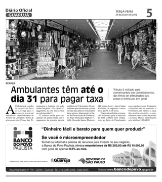 Diário Oficial
 GUARUJÁ
                                                                                                                            teRçA-feiRA
                                                                                                                            24 de janeiro de 2012
                                                                                                                                                                5




                                                                                                                                                                           Marcos Miguel
licença


     Ambulantes têm até o                                                                                                Tributo é voltado para
                                                                                                                         comerciantes dos camelódromos,


     dia 31 para pagar taxa
                                                                                                                         das feiras de artesanatos das
                                                                                                                         praias e eventuais em geral




A
          Prefeitura já expediu   tangueiras e Astúrias. Ao todo,   também em 31 de janeiro. O con-     640, andar térreo – bairro Santo   para regularização. Enquanto
          os carnês da Taxa       foram lançados 1.250 carnês. O    tribuinte que não receber o carnê   Antônio), de segunda a sexta-      a situação não for acertada, a
          de Licença para o       pagamento da cota única vence     até dez dias antes do vencimento    feira, das 10 às 16 horas.         Prefeitura não emitirá a taxa
          comércio eventual       no próximo dia 31.                deve retirar o documento no Se-         Quem não solicitou a renova-   do exercício corrente e o con-
ambulante, camelódromos de           O tributo ainda pode ser       tor de Fiscalização de Comércio,    ção da licença para o exercício    tribuinte corre o risco de perder
Vicente de Carvalho e feiras de   quitado em quatro vezes, com o    no Paço Municipal Raphael Vi-       de 2012 também deve compa-         a licença. Outras informações
artesanato das Praias das Pi-     pagamento da primeira parcela     tiello (Avenida Santos Dumont,      recer ao Setor de Fiscalização     pelo telefone 3308-6650.
 