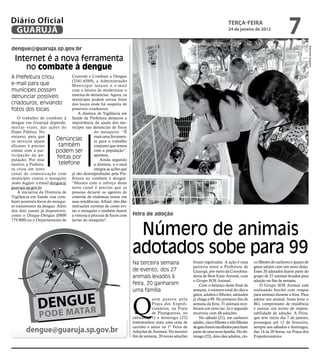 Diário Oficial
 GUARUJÁ
                                                                                                                                teRçA-feiRA
                                                                                                                                24 de janeiro de 2012
                                                                                                                                                                       7
dengue@guaruja.sp.gov.br




                                                                                                                                                                                       Raimundo Nogueira
  Internet é a nova ferramenta
     no combate à dengue
A Prefeitura criou                Controle e Combate a Dengue
                                  (3341-6569), a Administração
e-mail para que                   Municipal lançou o e-mail
munícipes possam                  com o intuito de modernizar o
denunciar possíveis               sistema de denúncias. Agora, os
                                  munícipes podem enviar fotos
criadouros, enviando              dos locais onde há suspeita de
fotos dos locais                  possíveis criadouros.
                                      A diretora de Vigilância em
    O trabalho de combate à Saúde da Prefeitura destacou a
dengue em Guarujá depende, importância da ajuda dos mu-
muitas vezes, das ações do nícipes nas denúncias de focos
Poder Público. No                              do mosquito. “É
entanto, para que                              mais uma ferramen-
os serviços sejam
                          Denúncias            ta para o trabalho
eficazes é preciso          também             conjunto que temos
contar com a par-         podem ser            com a população”,
ticipação da po-                               apontou.
pulação. Por esse
                           feitas por              Ainda segundo
motivo, a Prefeitu-         telefone           a diretora, o e-mail
ra criou um novo                               integra as ações que
canal de comunicação com já são desempenhadas pela Pre-
munícipes contra o mosquito feitura no combate à dengue.
Aedes Aegpyti: o email dengue@ “Mesmo com o reforço deste
guaruja.sp.gov.br.                novo canal é preciso que as
    A iniciativa da Diretoria de pessoas deixem os agentes de
Vigilância em Saúde visa com- controle de endemias entrar em
bater possíveis focos do mosqui- suas residências. Afinal, eles dão
to transmissor da dengue. Além instruções corretas de como evi-
dos dois canais já disponíveis, tar o mosquito e também fazem
como o Disque-Dengue (0800 a vistoria à procura de focos com          feira de adoção
779 800) ou o Departamento de larvas do mosquito”.


                                                                       Número de animais
                                                                      adotados sobe para 99
                                                                      Na terceira semana                foram registradas. A ação é uma          co filhotes de cachorro e quatro de
                                                                                                        parceria entre a Prefeitura de           gatos saíram com um novo dono.
                                                                      de evento, dos 27                 Guarujá, por meio da Coordena-           Estes 20 adotados fazem parte do
                                                                      animais levados à                 doria de Bem Estar Animal, com           grupo de 27 animais levados para
                                                                                                        o Grupo SOS Animal.                      adoção no fim de semana.
                                                                      feira, 20 ganharam                    Com o balanço deste final de             O Grupo SOS Animal está
                                                                      uma família                       semana, o número total de cães e         realizando brechó com roupas




                                                                      Q
                                                                                                        gatos, adultos e filhotes, adotados      para animais durante a feira. Para
                                                                                 uem passou pela        já chega a 99. No primeiro fim de        adotar um animal, basta levar o
                                                                                 Praça dos Expedi-      semana da feira, 31 animais rece-        RG, comprovante de residência
                                                                                 cionários, na Praia    beram um novo lar. Já o segundo          e assinar um termo de respon-
                                                                                 de Pitangueiras, no    encerrou com 48 adoções.                 sabilidade de adoção. A Feira,
                                                                      sábado (21) e domingo (22)            No sábado (21), um cachorro          que teve início dia 7 de janeiro,
                                                                      testemunhou mais uma cena de      adulto, cinco filhotes e três filhotes   prossegue até 12 de fevereiro,

        dengue@guaruja.sp.gov.br                                      carinho e amor na 1ª Feira de
                                                                      Adoções de Animais. No terceiro
                                                                                                        de gato foram escolhidos para fazer
                                                                                                        parte de uma nova família. No do-
                                                                                                                                                 sempre aos sábados e domingos,
                                                                                                                                                 das 14 às 20 horas, na Praça dos
                                                                      fim de semana, 20 novas adoções   mingo (22), dois cães adultos, cin-      Expedicionários.
 