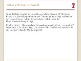 Kritik: Vellemans Einwand So umfaßt die durch ihre „mind-to-world direction of fit “  definierte Klasse von Einstellungen neben der Überzeugung, daß p, auch etwa die Unterstellung, daß p, die Annahme, daß p, oder die Phantasievorstellung, daß p.  In allen diesen Fällen wird die Proposition p nicht als ein „faciendum “  betrachtet, d. h. als ein Ziel, das verwirklicht werden soll, sondern als ein „factum “ , das der Welt entspricht.  