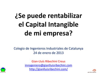 ¿Se puede rentabilizar
 el Capital Intangible
   de mi empresa?
Colegio de Ingenieros Industriales de Catalunya
             24 de enero de 2013

            Gian-Lluís Ribechini Creus
       innogeniero@gianlluisribechini.com
          http://gianlluisribechini.com/
 