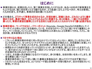 はじめに
⚫ 事業計画とは、起業を志したり、第二創業を目指したりするとき、あるいは社内で新事業を立
ち上げるとき、誰に何を売ってどう儲けるのか、どう急速に立ち上げるべきか、考えを整理し
たものを言う。文字通り、事業の計画を書いたものだ
⚫ どの場合も、どうやって事業を成功させるか、計画を練り、詳細に決め、ぶれないように書き
留めておき、最速で動き、立ち上げられるように準備する。多くの場合、一緒にやる仲間を
募ったり、事業の資金を獲得したりする目的にも使うため人にもわかりやすく書く必要がある
⚫ 事業計画は、ワードではなく、パワーポイント（Keynote、Google Docsなどの総称としてパ
ワーポイントと呼んでおく）をお勧めしている。そのほうがページごとに扱いやすく編集もしや
すい。ページを足していくことも、ページの順序を入れ替えることも簡単にできる。ただし、収
支計画、資本政策はエクセルで行う
⚫ 7日で作り込む理由
– こういった事業計画の作成に何ヶ月もかけていてはもったいない。検討しているうちにタイ
ミングを逃したり、せっかくいいアイデアだったのに競合が現れたり、共同創業に合意してく
れていたメンバーを失ったりもする。自分の想いが冷めてしまうこともある
– 時間をかけて内容が深まっていけばまだいいが、多くの場合、壁にぶつかったままだった
り、堂々巡りになって内容が一向に深まっていかなかったりする。数ヶ月たってもサービス
の企画がまとまらなかったりする
– つまり、その数ヶ月が無駄になるだけではなく、多くの場合、当初の勢いを失ってしまう。資
金も無駄に食いつぶす
– 事業計画作成について詳しく書いた書籍は多数あるが、読んだだけではまず書けない
– 7日でいったん完成させる、というスピード感と全体像への取り組みが、自分の頭を大いに
整理してくれる
12
 