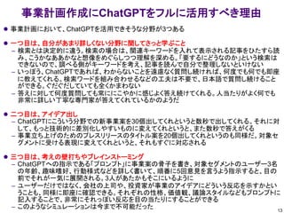 事業計画作成にChatGPTをフルに活用すべき理由
⚫ 事業計画において、ChatGPTを活用できそうな分野が3つある
⚫ 一つ目は、自分があまり詳しくない分野に関してさっと学ぶこと
– 検索とは決定的に違う。検索の場合は、関連キーワードを入れて表示される記事をひたすら読
み、こうかなああかなと想像をめぐらしつつ理解を深める。「要するにどうなのか」という検索は
できないので、調べる側がキーワードを考え、記事を読んで自分で整理しないといけない
– いっぽう、ChatGPTであれば、わからないことを遠慮なく質問し続ければ、何度でも何でも即座
に教えてくれる。検索ワードを組み合わせるなどの工夫は不要で、日本語で質問し続けること
ができる。ぐだぐだしていても全くかまわない
– 答えに対して何度質問しても常ににこやかに感じよく答え続けてくれる。人当たりがよく何でも
非常に詳しい丁寧な専門家が答えてくれているかのようだ
⚫ 二つ目は、アイデア出し
– ChatGPTにこういう分野での新事業案を30個出してくれというと数秒で出してくれる。それに対
して、もっと技術的に差別化しやすいものに変えてくれというと、また数秒で答えがくる
– 事業立ち上げのためのプレスリリースのタイトル案を20個出してくれというのも同様だ。対象セ
グメントに受ける表現に変えてくれというと、それもすぐに対応される
⚫ 三つ目は、考えの壁打ちやブレインストーミング
– ChatGPTへの指示である「プロンプト」に事業案の骨子を書き、対象セグメントのユーザー3名
の年齢、趣味嗜好、行動様式などを詳しく書いて、順番に5回意見を言うよう指示すると、目の
前でそれが一気に展開される。3人があたかもそこにいるように
– ユーザーだけではなく、会社の上司や、投資家が事業のアイデアにどういう反応を示すかとい
うことも、同様に即座に確認できる。それぞれの性格、価値観、議論スタイルなどもプロンプトに
記入することで、非常にそれっぽい反応を目の当たりにすることができる
– このようなシミュレーションは今まで不可能だった 13
 