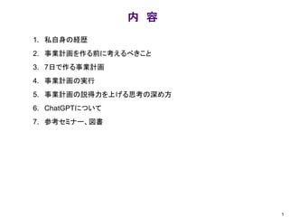 内 容
1. 私自身の経歴
2. 事業計画を作る前に考えるべきこと
3. 7日で作る事業計画
4. 事業計画の実行
5. 事業計画の説得力を上げる思考の深め方
6. ChatGPTについて
7. 参考セミナー、図書
1
 