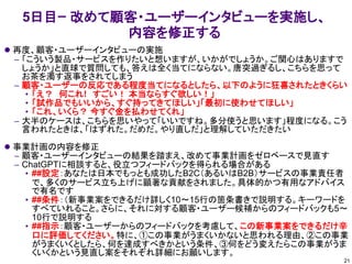 5日目ｰ 改めて顧客・ユーザーインタビューを実施し、
内容を修正する
⚫ 再度、顧客・ユーザーインタビューの実施
– 「こういう製品・サービスを作りたいと想いますが、いかがでしょうか。ご関心はありますで
しょうか」と直球で質問しても、答えは全く当てにならない。唐突過ぎるし、こちらを思って
お茶を濁す返事をされてしまう
– 顧客・ユーザーの反応である程度当てになるとしたら、以下のように狂喜されたときくらい
• 「え？ 何これ! すごい！ 本当ならすぐ欲しい！」
• 「試作品でもいいから、すぐ持ってきてほしい」「最初に使わせてほしい」
• 「これ、いくら？ 今すぐ金を払わせてくれ」
– 大半のケースは、こちらを思いやって「いいですね。多分使うと思います」程度になる。こう
言われたときは、「はずれた。だめだ。やり直しだ」と理解していただきたい
⚫ 事業計画の内容を修正
– 顧客・ユーザーインタビューの結果を踏まえ、改めて事業計画をゼロベースで見直す
– ChatGPTに相談すると、役立つフィードバックを得られる場合がある
• ##設定：あなたは日本でもっとも成功したB2C（あるいはB2B）サービスの事業責任者
で、多くのサービス立ち上げに顕著な貢献をされました。具体的かつ有用なアドバイス
で有名です
• ##条件：（新事業案をできるだけ詳しく10～15行の箇条書きで説明する。キーワードを
すべていれること。さらに、それに対する顧客・ユーザー候補からのフィードバックも5～
10行で説明する
• ##指示：顧客・ユーザーからのフィードバックを考慮して、この新事業案をできるだけ辛
口に評価してください。特に、①この事業がうまくいかないと思われる理由、②この事業
がうまくいくとしたら、何を達成すべきかという条件、③何をどう変えたらこの事業がうま
くいくかという見直し案をそれぞれ詳細にお願いします。
21
 