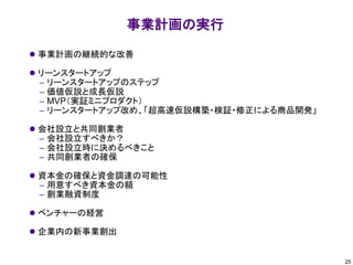 事業計画の実行
⚫ 事業計画の継続的な改善
⚫ リーンスタートアップ
– リーンスタートアップのステップ
– 価値仮説と成長仮説
– MVP（実証ミニプロダクト）
– リーンスタートアップ改め、「超高速仮説構築・検証・修正による商品開発」
⚫ 会社設立と共同創業者
– 会社設立すべきか？
– 会社設立時に決めるべきこと
– 共同創業者の確保
⚫ 資本金の確保と資金調達の可能性
– 用意すべき資本金の額
– 創業融資制度
⚫ ベンチャーの経営
⚫ 企業内の新事業創出
25
 