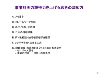 事業計画の説得力を上げる思考の深め方
A. メモ書き
B. フレームワーク作成
C. ホワイトボード活用
D. 日々の情報収集
E. 何でも相談できる相談相手を確保
F. アンテナを高く上げる工夫
G. 問題把握・解決力を高くするための基本姿勢
– ゼロベース思考
– 真実の探求. . . 深掘りの重要性
27
 