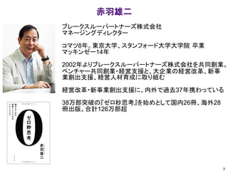 ブレークスルーパートナーズ株式会社
マネージングディレクター
コマツ8年。東京大学、スタンフォード大学大学院 卒業
マッキンゼー14年
2002年よりブレークスルーパートナーズ株式会社を共同創業。
ベンチャー共同創業・経営支援と、大企業の経営改革、新事
業創出支援、経営人材育成に取り組む
経営改革・新事業創出支援に、内外で過去37年携わっている
38万部突破の『ゼロ秒思考』を始めとして国内26冊、海外28
冊出版。合計126万部超
赤羽雄二
3
 