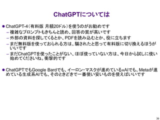 ChatGPTについては
⚫ ChatGPT-4（有料版 月額20ドル）を使うのがお勧めです
– 複雑なプロンプトもきちんと読め、回答の質が高いです
– 外部の資料を探してくるとか、PDFを読み込むとか、役に立ちます
– まだ無料版を使っておられる方は、騙されたと思って有料版に切り換えるほうが
いいです
– まだChatGPTを使ったことがない、ほぼ使っていない方は、今日から試しに使い
始めてくださいね。衝撃的です
⚫ ChatGPTでもGoogle Bardでも、イーロン・マスクが進めているｘAIでも、Metaが進
めている生成系AIでも、そのときどきで一番使い安いものを使えばいいです
39
 