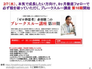 2/7（水）、本気で成長したい方向け、8ヶ月徹底フォローで
必ず殻を破っていただく、ブレークスルー講座 第10期開始
41
参照：https://breakthrough-training-course10.peatix.com/
akaba@b-t-partners.com にご連絡ください。
▼こんな方にお勧め： 死ぬ気で成長したい人のみ
・本気で成長し、自分の人生をコントロールしたい方
・本気で昇進、昇格をねらっている方
・本気で転職を考えている方
・本気で起業しようとしている方
・人とのコミュニケーションを抜本的に改善し、自信を持ちたい方
・プライベートの問題を解決し、仕事に集中して結果を出したい方
・人生をリセットして、ここから大きく加速していきたい方
 