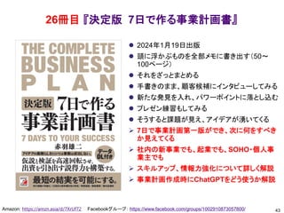 26冊目 『決定版 7日で作る事業計画書』
⚫ 2024年1月19日出版
⚫ 頭に浮かぶものを全部メモに書き出す（50～
100ページ）
⚫ それをざっとまとめる
⚫ 手書きのまま、顧客候補にインタビューしてみる
⚫ 新たな発見を入れ、パワーポイントに落とし込む
⚫ プレゼン練習もしてみる
⚫ そうすると課題が見え、アイデアが湧いてくる
➢ 7日で事業計画第一版ができ、次に何をすべき
か見えてくる
➢ 社内の新事業でも、起業でも、SOHO・個人事
業主でも
➢ スキルアップ、情報力強化について詳しく解説
➢ 事業計画作成時にChatGPTをどう使うか解説
43
Amazon: https://amzn.asia/d/7XrUf72 Facebookグループ： https://www.facebook.com/groups/1002910873057800/
 