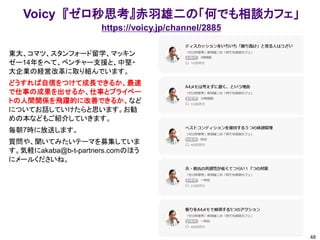 Voicy 『ゼロ秒思考』赤羽雄二の「何でも相談カフェ」
https://voicy.jp/channel/2885
48
東大、コマツ、スタンフォード留学、マッキン
ゼー14年をへて、ベンチャー支援と、中堅・
大企業の経営改革に取り組んでいます。
どうすれば自信をつけて成長できるか、最速
で仕事の成果を出せるか、仕事とプライベー
トの人間関係を飛躍的に改善できるか、など
についてお話していけたらと思います。お勧
めの本などもご紹介していきます。
毎朝7時に放送します。
質問や、聞いてみたいテーマを募集していま
す。気軽にakaba@b-t-partners.comのほう
にメールくださいね。
 