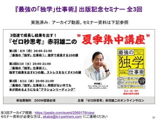 51
『最強の「独学」仕事術』 出版記念セミナー 全3回
全3回アーカイブ視聴： https://peatix.com/event/2569179/view
セミナー資料が必要な方は、akaba@b-t-partners.com にご連絡ください
実施済み： アーカイブ動画、セミナー資料は下記参照
 