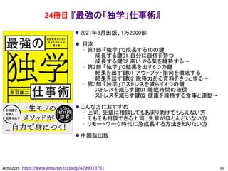 『最強の「独学」仕事術』
⚫ 2021年8月出版、1万2000部
⚫ 目次
– 第1部 「独学」で成長する10の鍵
– 成長する鍵01 自分に自信を持つ
– 成長する鍵02 高いやる気を維持する～
– 第2部 「独学」で結果を出す6つの鍵
– 結果を出す鍵01 アウトプット指向を徹底する
– 結果を出す鍵02 説得力ある資料をさっと作る～
– 第3部 「独学」でストレスを減らす4つの鍵
– ストレスを減らす鍵01 睡眠時間の確保
– ストレスを減らす鍵02 健康を維持する食事と運動～
⚫ こんな方におすすめ
– 上司、先輩に相談してもあまり助けてもらえない方
– そもそも相談できる上司、先輩がほとんどいない方
– リモートワーク時代に急成長する方法を知りたい方
⚫ 中国版出版
55
Amazon： https://www.amazon.co.jp/dp/4299018761
24冊目
 