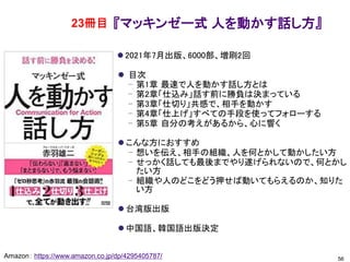 『マッキンゼー式 人を動かす話し方』
⚫ 2021年7月出版、6000部、増刷2回
⚫ 目次
– 第1章 最速で人を動かす話し方とは
– 第2章「仕込み」話す前に勝負は決まっている
– 第3章「仕切り」共感で、相手を動かす
– 第4章「仕上げ」すべての手段を使ってフォローする
– 第5章 自分の考えがあるから、心に響く
⚫ こんな方におすすめ
– 想いを伝え、相手の組織、人を何とかして動かしたい方
– せっかく話しても最後までやり遂げられないので、何とかし
たい方
– 組織や人のどこをどう押せば動いてもらえるのか、知りた
い方
⚫ 台湾版出版
⚫ 中国語、韓国語出版決定
56
Amazon： https://www.amazon.co.jp/dp/4295405787/
23冊目
 