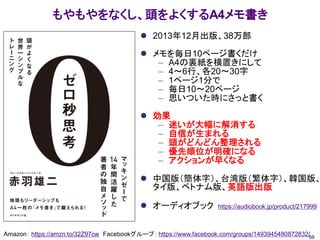 もやもやをなくし、頭をよくするA4メモ書き
⚫ 2013年12月出版、38万部
⚫ メモを毎日10ページ書くだけ
– A4の裏紙を横置きにして
– 4～6行、各20～30字
– 1ページ1分で
– 毎日10～20ページ
– 思いついた時にさっと書く
⚫ 効果
– 迷いが大幅に解消する
– 自信が生まれる
– 頭がどんどん整理される
– 優先順位が明確になる
– アクションが早くなる
⚫ 中国版（簡体字）、台湾版（繁体字）、韓国版、
タイ版、ベトナム版、英語版出版
⚫ オーディオブック https://audiobook.jp/product/217999
59
Amazon： https://amzn.to/32Z97cw Facebookグループ： https://www.facebook.com/groups/1493945480872832/
 
